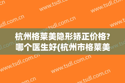 杭州格莱美隐形矫正价格?哪个医生好(杭州市格莱美医疗美容医院怎么样)