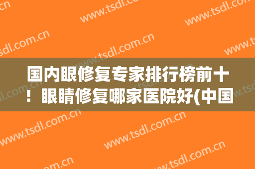 国内眼修复专家排行榜前十！眼睛修复哪家医院好(中国眼睛修复最牛的医生)