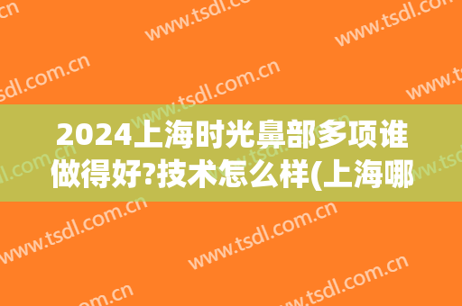 2024上海时光鼻部多项谁做得好?技术怎么样(上海哪家医院鼻子做得好)