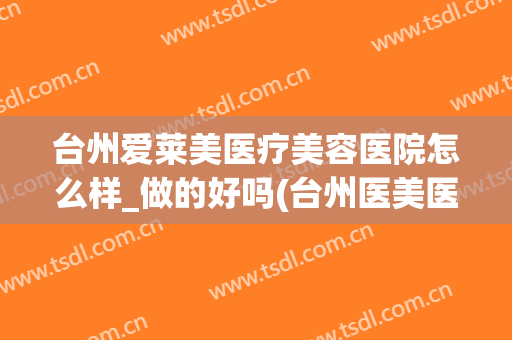 台州爱莱美医疗美容医院怎么样_做的好吗(台州医美医院哪里最好)