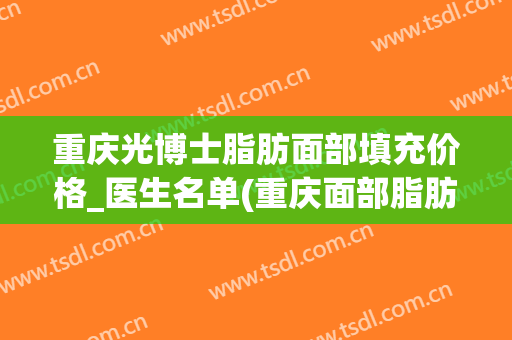 重庆光博士脂肪面部填充价格_医生名单(重庆面部脂肪填充比较有名的医生)