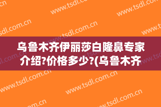 乌鲁木齐伊丽莎白隆鼻专家介绍?价格多少?(乌鲁木齐伊丽莎白整形医院价格表)