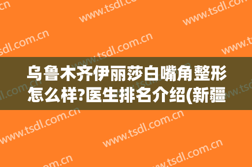 乌鲁木齐伊丽莎白嘴角整形怎么样?医生排名介绍(新疆伊丽莎白整形医院怎么样)