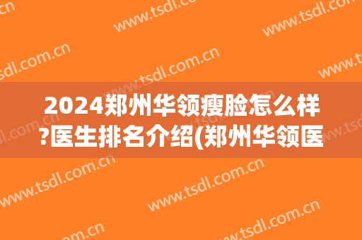 2024郑州华领瘦脸怎么样?医生排名介绍(郑州华领医疗整形怎么样)