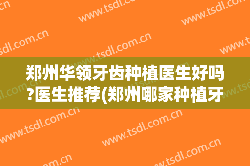 郑州华领牙齿种植医生好吗?医生推荐(郑州哪家种植牙好)