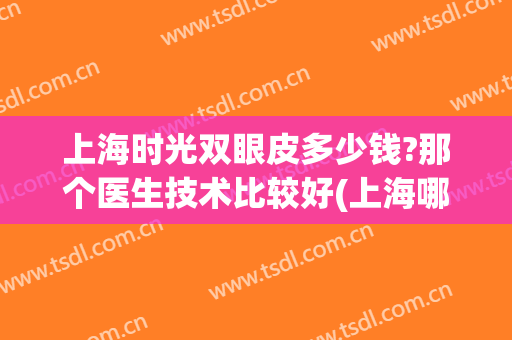 上海时光双眼皮多少钱?那个医生技术比较好(上海哪家医院做双眼皮好)