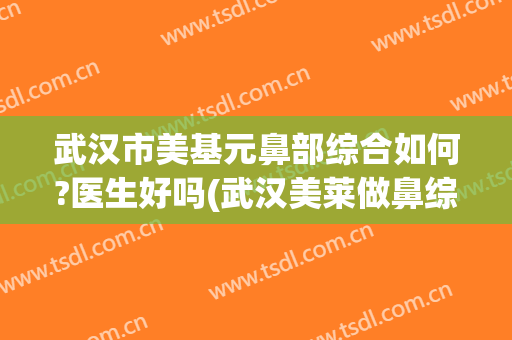 武汉市美基元鼻部综合如何?医生好吗(武汉美莱做鼻综合怎么样)