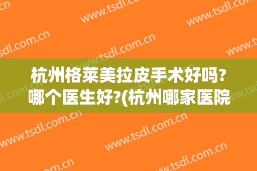 杭州格莱美拉皮手术好吗?哪个医生好?(杭州哪家医院拉皮手术好)