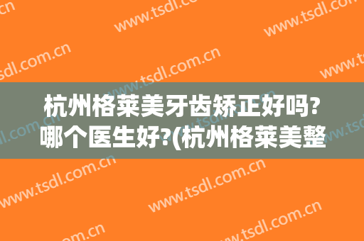 杭州格莱美牙齿矫正好吗?哪个医生好?(杭州格莱美整牙怎么样)