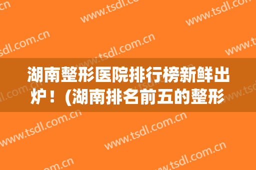 湖南整形医院排行榜新鲜出炉！(湖南排名前五的整形医院)