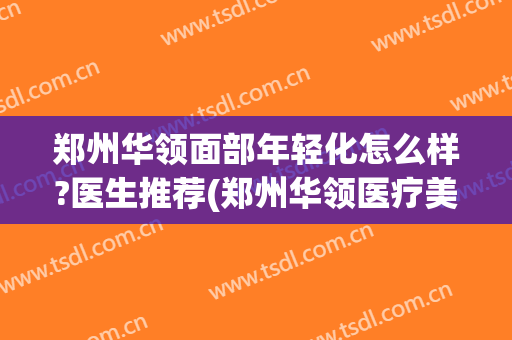 郑州华领面部年轻化怎么样?医生推荐(郑州华领医疗美容医院怎么样)