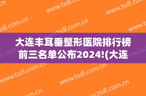 大连丰耳垂整形医院排行榜前三名单公布2024!(大连耳朵整形医院)