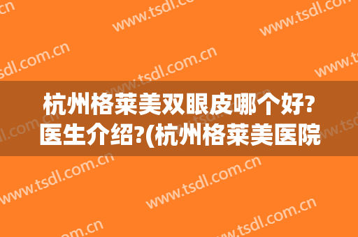 杭州格莱美双眼皮哪个好?医生介绍?(杭州格莱美医院做双眼皮怎么样)