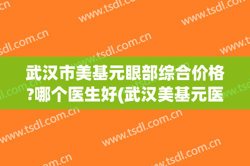 武汉市美基元眼部综合价格?哪个医生好(武汉美基元医疗美容医生)