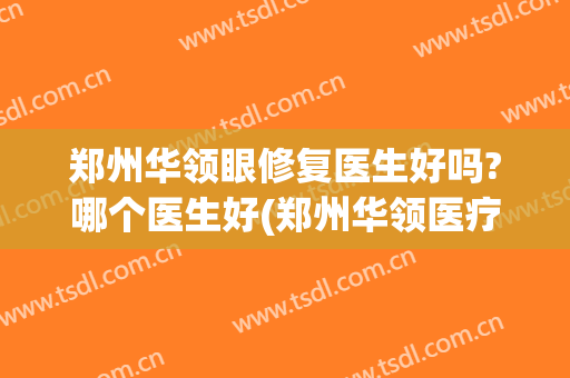 郑州华领眼修复医生好吗?哪个医生好(郑州华领医疗整形医院好不好)
