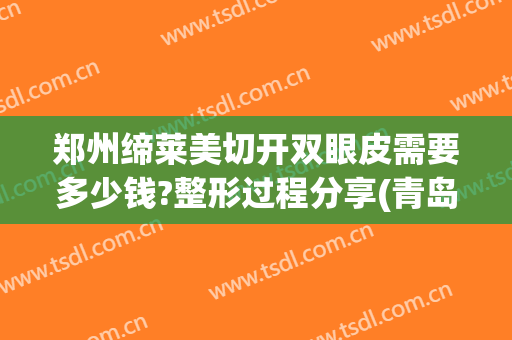 郑州缔莱美切开双眼皮需要多少钱?整形过程分享(青岛割双眼皮需要多少钱一次)