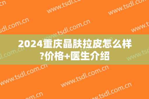 2024重庆晶肤拉皮怎么样?价格+医生介绍