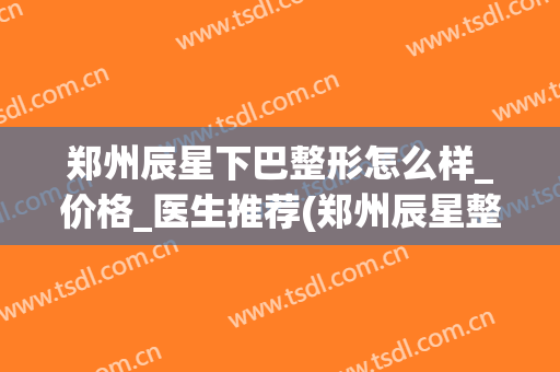 郑州辰星下巴整形怎么样_价格_医生推荐(郑州辰星整形医院好吗)
