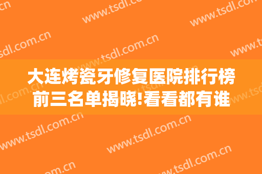 大连烤瓷牙修复医院排行榜前三名单揭晓!看看都有谁(烤瓷牙哪家医院做得好)
