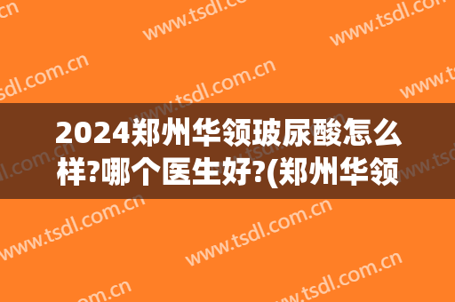 2024郑州华领玻尿酸怎么样?哪个医生好?(郑州华领医疗整形怎么样)