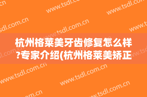 杭州格莱美牙齿修复怎么样?专家介绍(杭州格莱美矫正牙齿好吗)