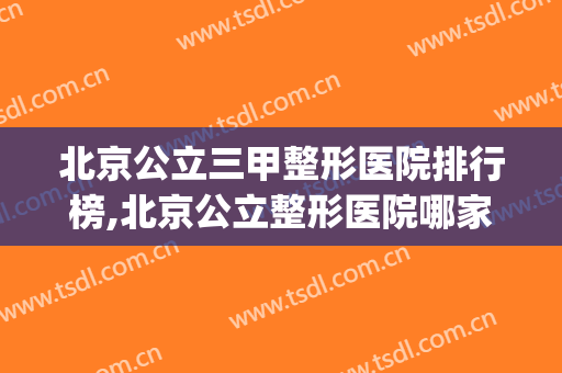 北京公立三甲整形医院排行榜,北京公立整形医院哪家好?(北京十大正规整形医院排名)