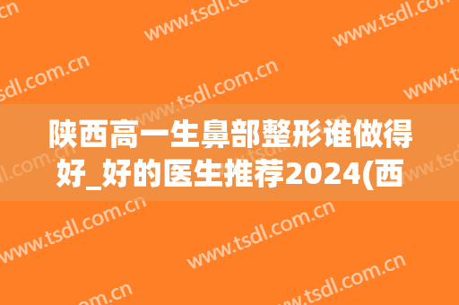陕西高一生鼻部整形谁做得好_好的医生推荐2024(西安高一生隆鼻)