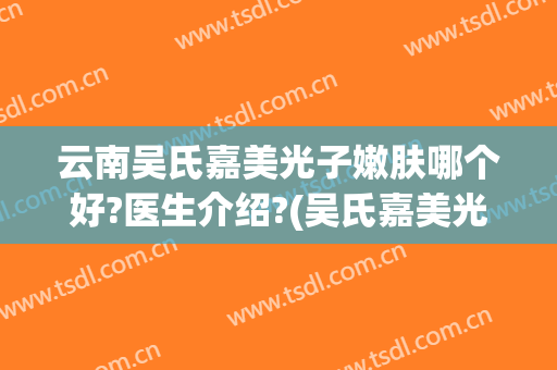 云南吴氏嘉美光子嫩肤哪个好?医生介绍?(吴氏嘉美光子嫩肤怎么样)