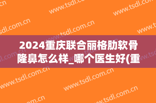 2024重庆联合丽格肋软骨隆鼻怎么样_哪个医生好(重庆肋骨隆鼻多少钱)
