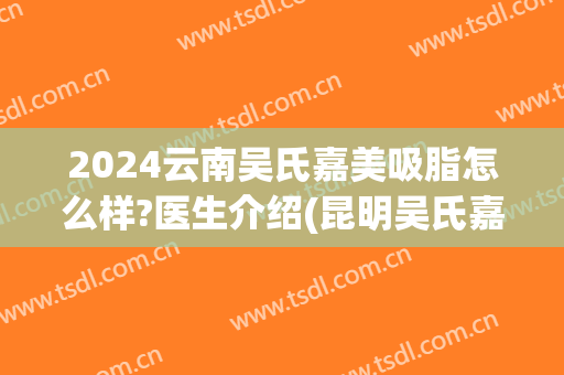 2024云南吴氏嘉美吸脂怎么样?医生介绍(昆明吴氏嘉美医疗美容医院怎么样)