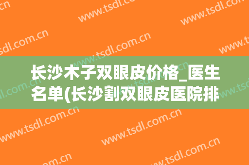 长沙木子双眼皮价格_医生名单(长沙割双眼皮医院排行)