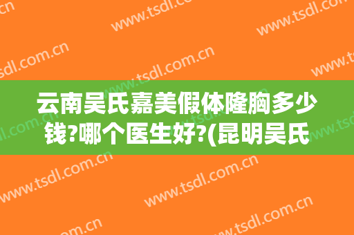 云南吴氏嘉美假体隆胸多少钱?哪个医生好?(昆明吴氏嘉美整形医院电话)