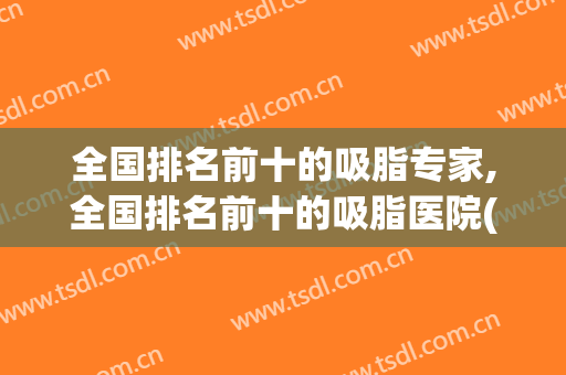 全国排名前十的吸脂专家,全国排名前十的吸脂医院(知名的吸脂医院)