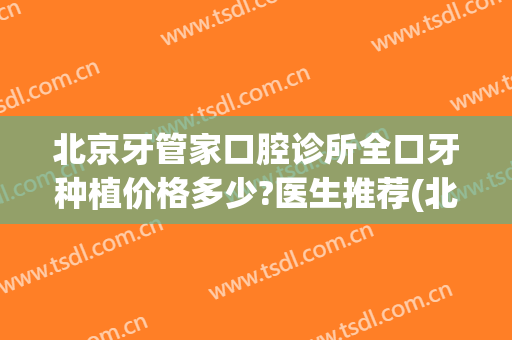 北京牙管家口腔诊所全口牙种植价格多少?医生推荐(北京牙管家口腔诊所全口牙种植价格多少?医生推荐一下)