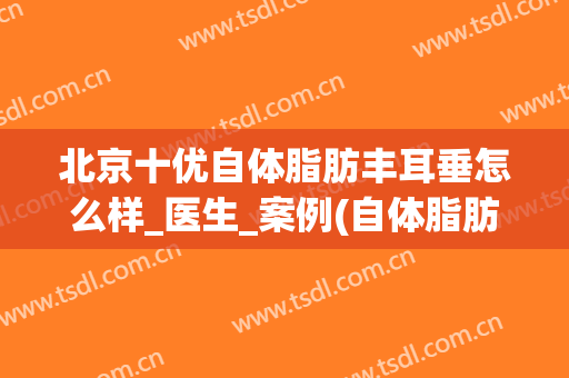 北京十优自体脂肪丰耳垂怎么样_医生_案例(自体脂肪丰耳垂多少钱)