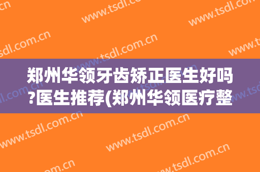 郑州华领牙齿矫正医生好吗?医生推荐(郑州华领医疗整形医院医生)