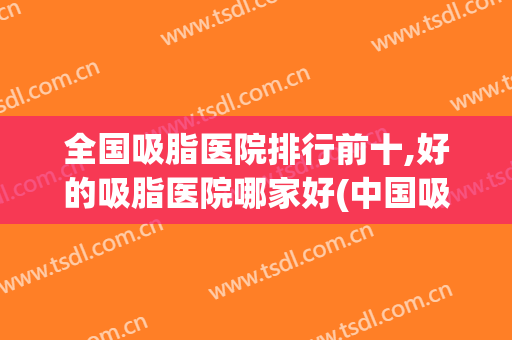 全国吸脂医院排行前十,好的吸脂医院哪家好(中国吸脂医院排行)