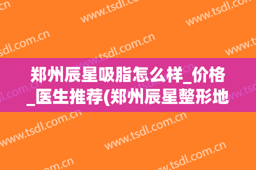 郑州辰星吸脂怎么样_价格_医生推荐(郑州辰星整形地址)