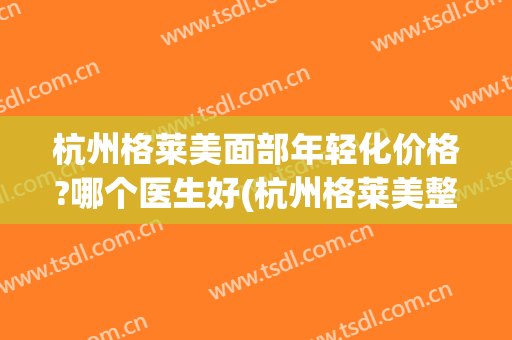 杭州格莱美面部年轻化价格?哪个医生好(杭州格莱美整形)