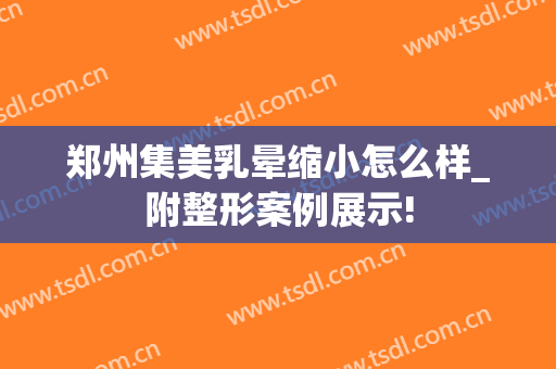 郑州集美乳晕缩小怎么样_附整形案例展示!