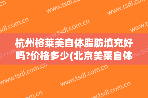 杭州格莱美自体脂肪填充好吗?价格多少(北京美莱自体脂肪填充怎么样)