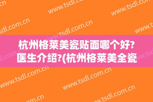 杭州格莱美瓷贴面哪个好?医生介绍?(杭州格莱美全瓷牙好吗)