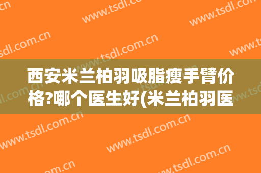 西安米兰柏羽吸脂瘦手臂价格?哪个医生好(米兰柏羽医学美容医院吸脂怎么样)