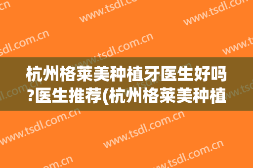 杭州格莱美种植牙医生好吗?医生推荐(杭州格莱美种植牙科医院)