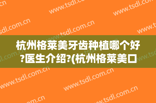 杭州格莱美牙齿种植哪个好?医生介绍?(杭州格莱美口腔医院好吗)
