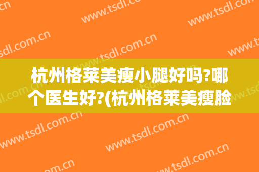 杭州格莱美瘦小腿好吗?哪个医生好?(杭州格莱美瘦脸针怎么样)