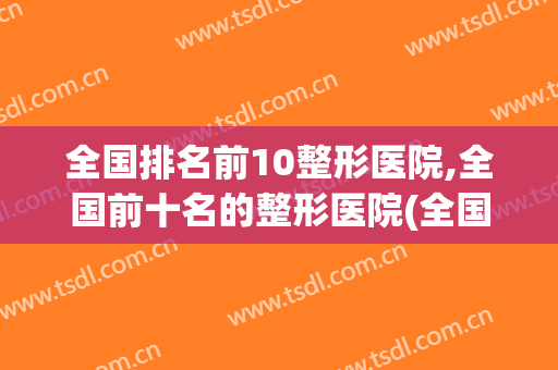 全国排名前10整形医院,全国前十名的整形医院(全国排名前三的整形医院)