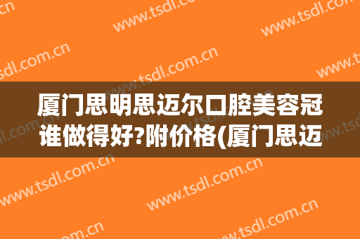 厦门思明思迈尔口腔美容冠谁做得好?附价格(厦门思迈尔口腔怎么样)