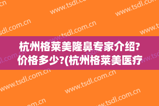杭州格莱美隆鼻专家介绍?价格多少?(杭州格莱美医疗美容医院官网)