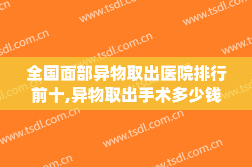 全国面部异物取出医院排行前十,异物取出手术多少钱(面部异物取出需要住院吗)